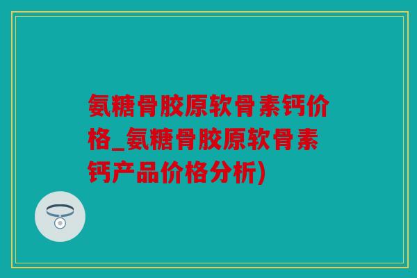 氨糖骨胶原软骨素钙价格_氨糖骨胶原软骨素钙产品价格分析)