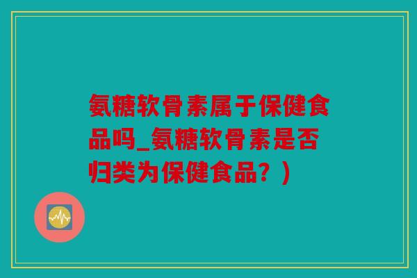 氨糖软骨素属于保健食品吗_氨糖软骨素是否归类为保健食品？)