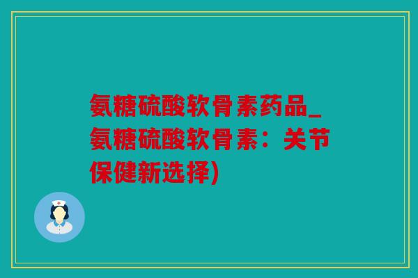 氨糖硫酸软骨素药品_氨糖硫酸软骨素：关节保健新选择)