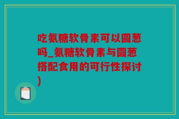 吃氨糖软骨素可以圆葱吗_氨糖软骨素与圆葱搭配食用的可行性探讨)