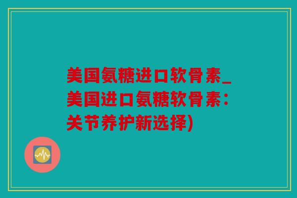 美国氨糖进口软骨素_美国进口氨糖软骨素：关节养护新选择)