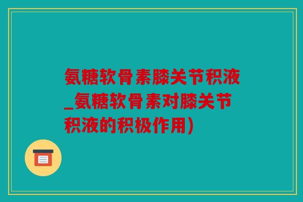 氨糖软骨素膝关节积液_氨糖软骨素对膝关节积液的积极作用)