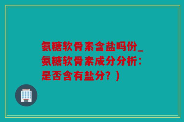 氨糖软骨素含盐吗份_氨糖软骨素成分分析：是否含有盐分？)