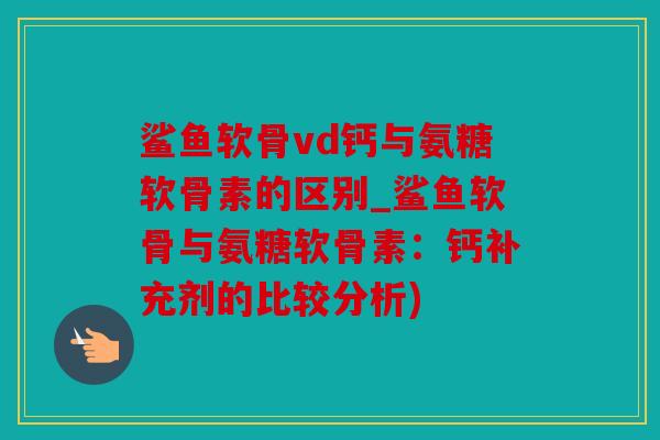 鲨鱼软骨vd钙与氨糖软骨素的区别_鲨鱼软骨与氨糖软骨素：钙补充剂的比较分析)