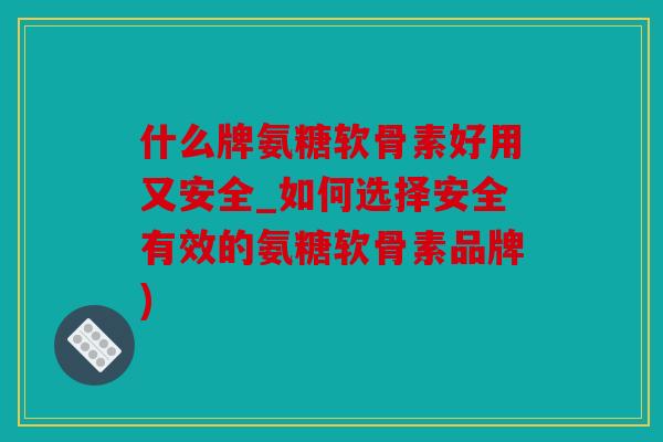 什么牌氨糖软骨素好用又安全_如何选择安全有效的氨糖软骨素品牌)