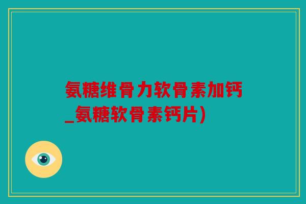 氨糖维骨力软骨素加钙_氨糖软骨素钙片)