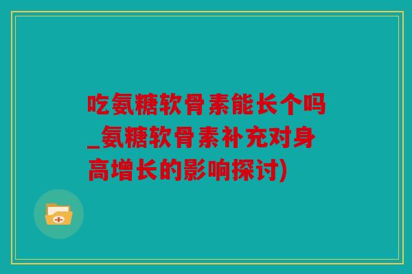 吃氨糖软骨素能长个吗_氨糖软骨素补充对身高增长的影响探讨)