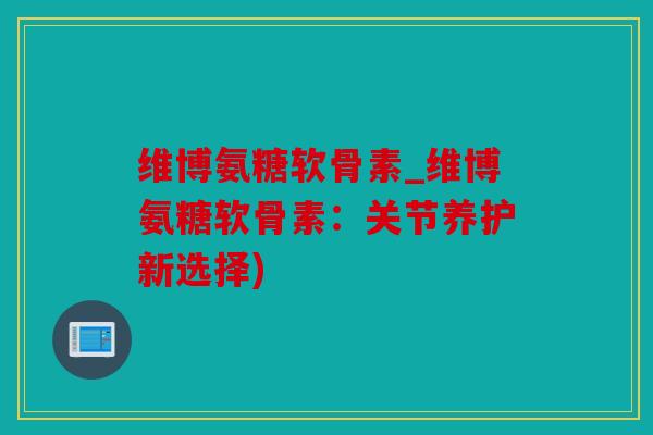 维博氨糖软骨素_维博氨糖软骨素：关节养护新选择)