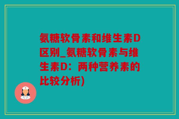 氨糖软骨素和维生素D区别_氨糖软骨素与维生素D：两种营养素的比较分析)