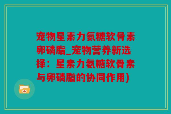 宠物星素力氨糖软骨素卵磷脂_宠物营养新选择：星素力氨糖软骨素与卵磷脂的协同作用)