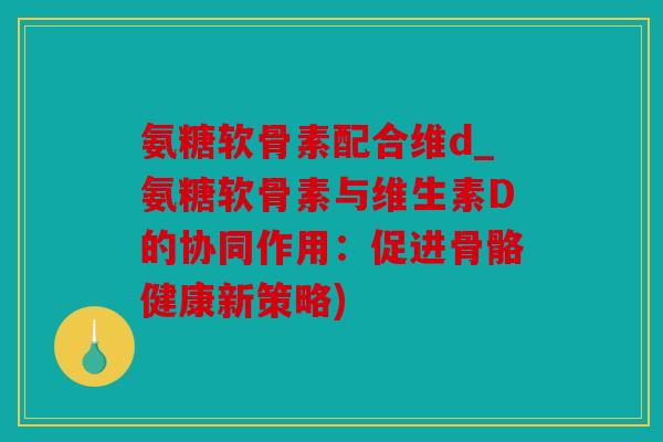 氨糖软骨素配合维d_氨糖软骨素与维生素D的协同作用：促进骨骼健康新策略)