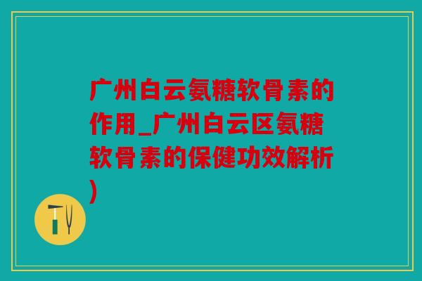 广州白云氨糖软骨素的作用_广州白云区氨糖软骨素的保健功效解析)