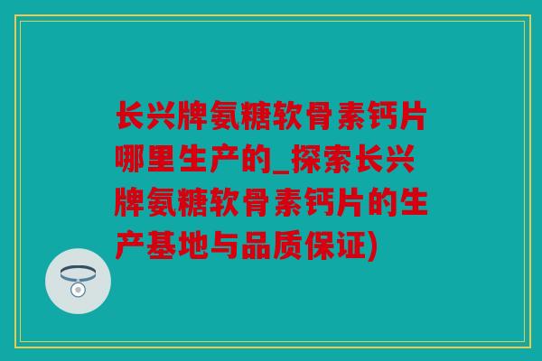 长兴牌氨糖软骨素钙片哪里生产的_探索长兴牌氨糖软骨素钙片的生产基地与品质保证)