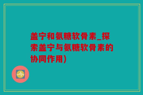 盖宁和氨糖软骨素_探索盖宁与氨糖软骨素的协同作用)