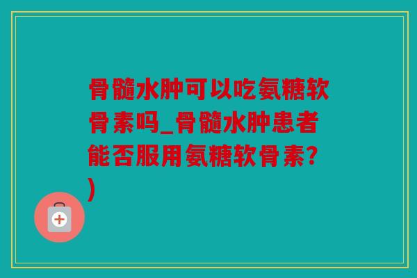 骨髓水肿可以吃氨糖软骨素吗_骨髓水肿患者能否服用氨糖软骨素？)