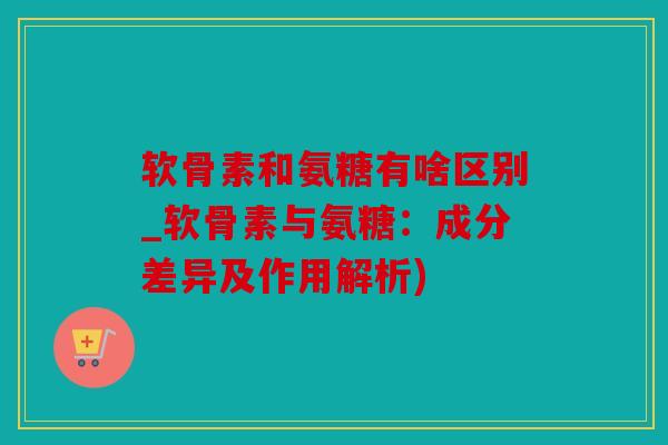 软骨素和氨糖有啥区别_软骨素与氨糖：成分差异及作用解析)