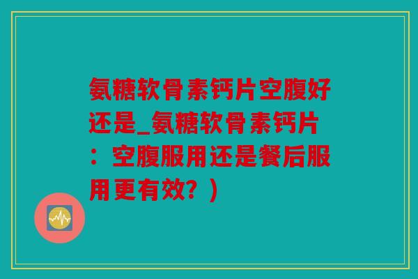 氨糖软骨素钙片空腹好还是_氨糖软骨素钙片：空腹服用还是餐后服用更有效？)