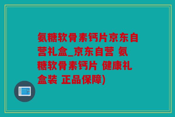 氨糖软骨素钙片京东自营礼盒_京东自营 氨糖软骨素钙片 健康礼盒装 正品保障)