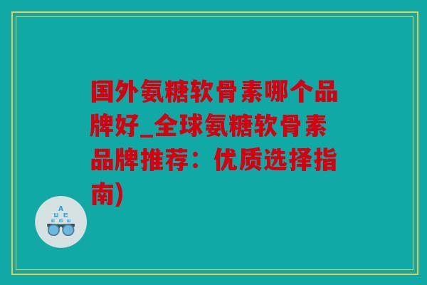 国外氨糖软骨素哪个品牌好_全球氨糖软骨素品牌推荐：优质选择指南)