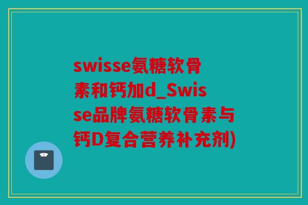 swisse氨糖软骨素和钙加d_Swisse品牌氨糖软骨素与钙D复合营养补充剂)