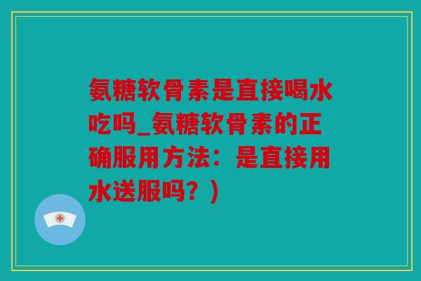 氨糖软骨素是直接喝水吃吗_氨糖软骨素的正确服用方法：是直接用水送服吗？)