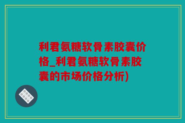 利君氨糖软骨素胶囊价格_利君氨糖软骨素胶囊的市场价格分析)