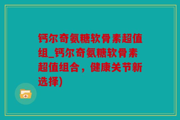 钙尔奇氨糖软骨素超值组_钙尔奇氨糖软骨素超值组合，健康关节新选择)