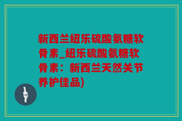 新西兰纽乐硫酸氨糖软骨素_纽乐硫酸氨糖软骨素：新西兰天然关节养护佳品)