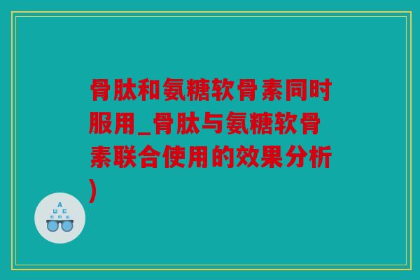 骨肽和氨糖软骨素同时服用_骨肽与氨糖软骨素联合使用的效果分析)