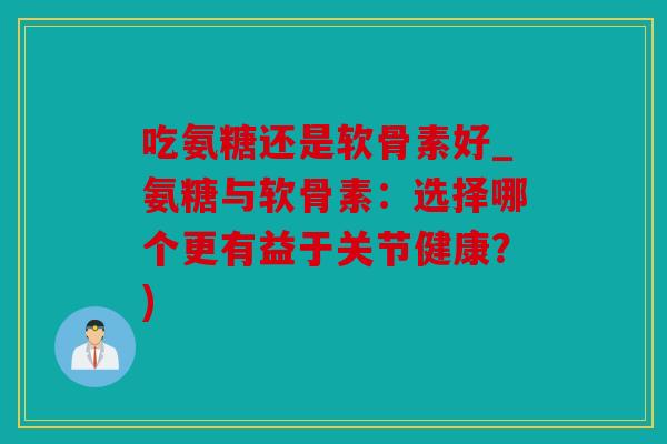 吃氨糖还是软骨素好_氨糖与软骨素：选择哪个更有益于关节健康？)