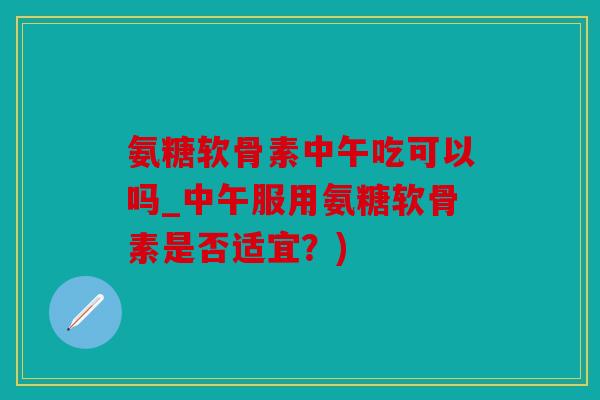 氨糖软骨素中午吃可以吗_中午服用氨糖软骨素是否适宜？)