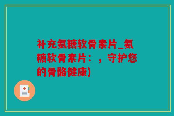 补充氨糖软骨素片_氨糖软骨素片：，守护您的骨骼健康)