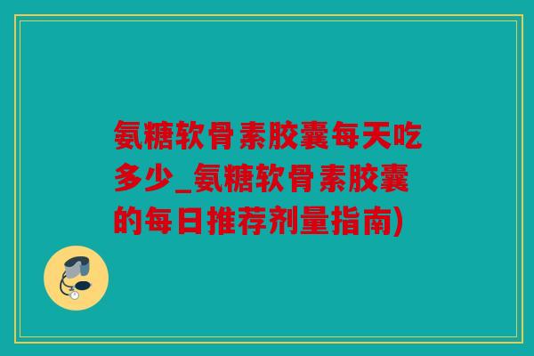 氨糖软骨素胶囊每天吃多少_氨糖软骨素胶囊的每日推荐剂量指南)