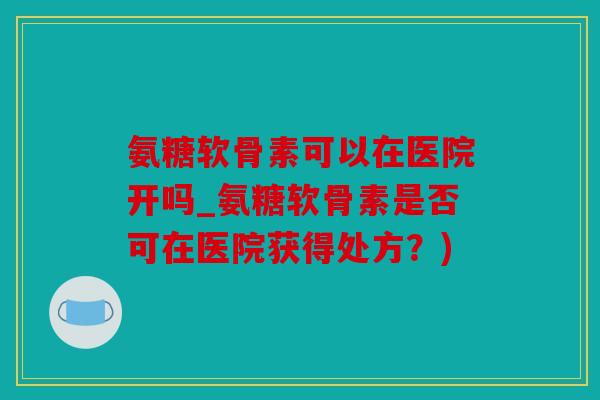 氨糖软骨素可以在医院开吗_氨糖软骨素是否可在医院获得处方？)