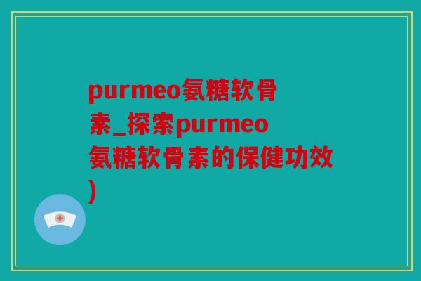 purmeo氨糖软骨素_探索purmeo氨糖软骨素的保健功效)