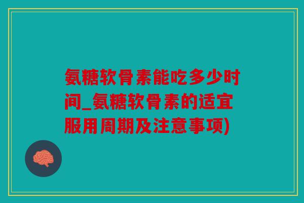 氨糖软骨素能吃多少时间_氨糖软骨素的适宜服用周期及注意事项)