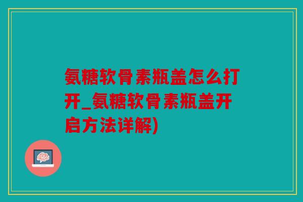 氨糖软骨素瓶盖怎么打开_氨糖软骨素瓶盖开启方法详解)