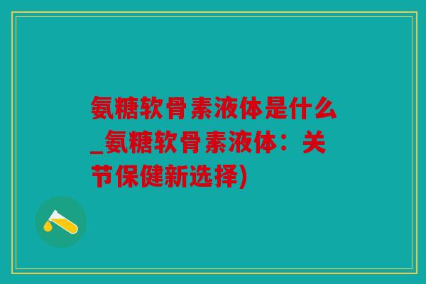 氨糖软骨素液体是什么_氨糖软骨素液体：关节保健新选择)