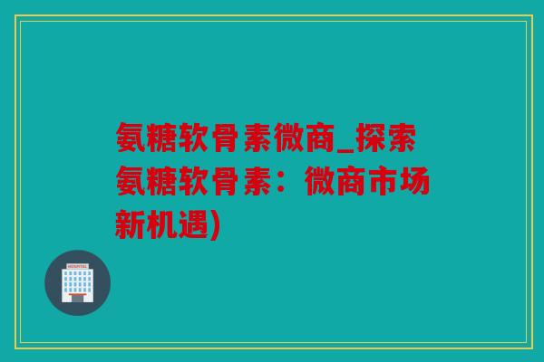 氨糖软骨素微商_探索氨糖软骨素：微商市场新机遇)