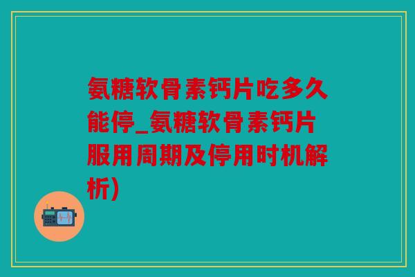 氨糖软骨素钙片吃多久能停_氨糖软骨素钙片服用周期及停用时机解析)