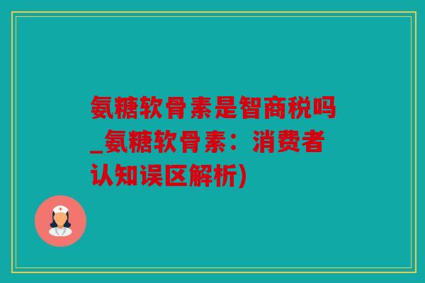 氨糖软骨素是智商税吗_氨糖软骨素：消费者认知误区解析)