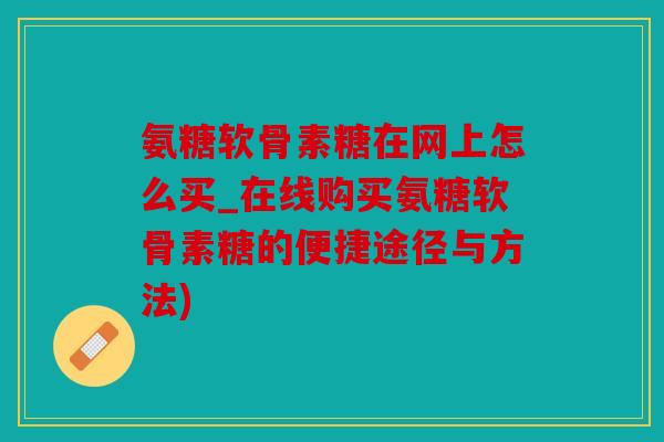 氨糖软骨素糖在网上怎么买_在线购买氨糖软骨素糖的便捷途径与方法)