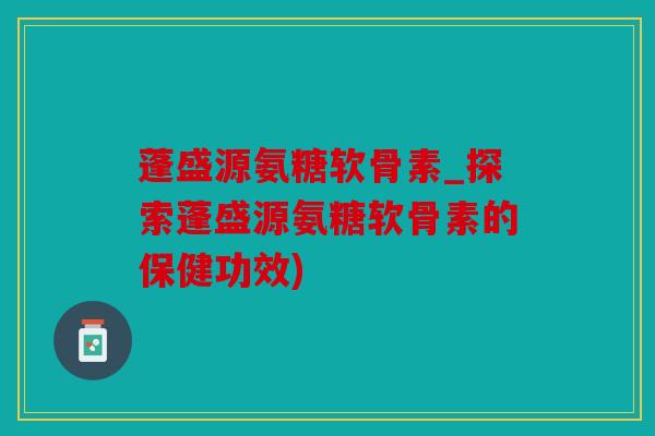 蓬盛源氨糖软骨素_探索蓬盛源氨糖软骨素的保健功效)