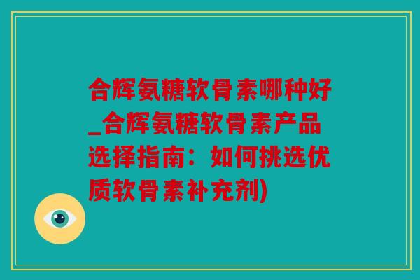 合辉氨糖软骨素哪种好_合辉氨糖软骨素产品选择指南：如何挑选优质软骨素补充剂)