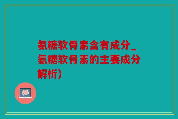 氨糖软骨素含有成分_氨糖软骨素的主要成分解析)