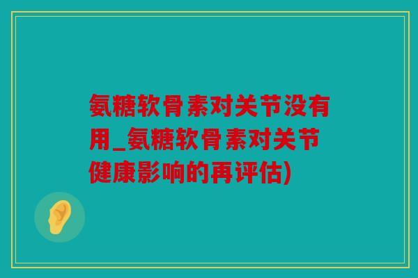 氨糖软骨素对关节没有用_氨糖软骨素对关节健康影响的再评估)