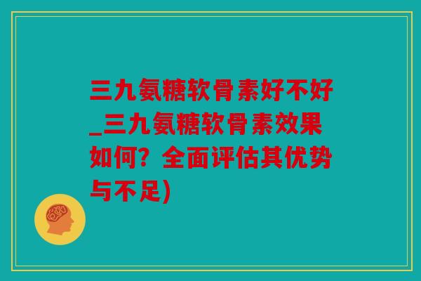 三九氨糖软骨素好不好_三九氨糖软骨素效果如何？全面评估其优势与不足)