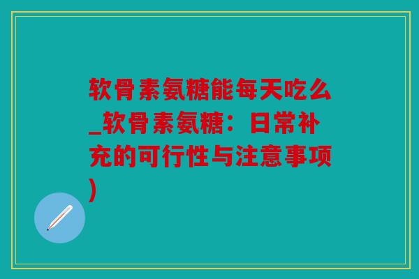 软骨素氨糖能每天吃么_软骨素氨糖：日常补充的可行性与注意事项)