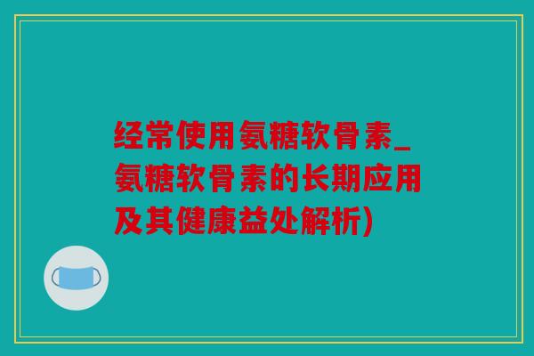 经常使用氨糖软骨素_氨糖软骨素的长期应用及其健康益处解析)