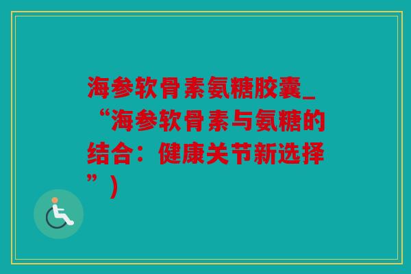 海参软骨素氨糖胶囊_“海参软骨素与氨糖的结合：健康关节新选择”)